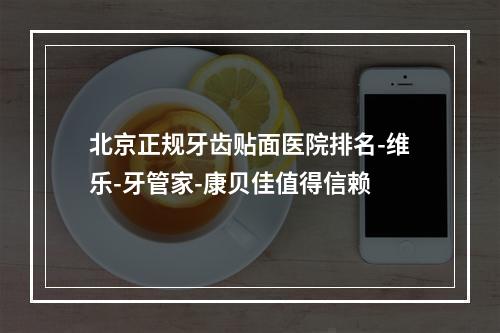 北京正规牙齿贴面医院排名-维乐-牙管家-康贝佳值得信赖