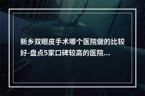 新乡双眼皮手术哪个医院做的比较好-盘点5家口碑较高的医院-