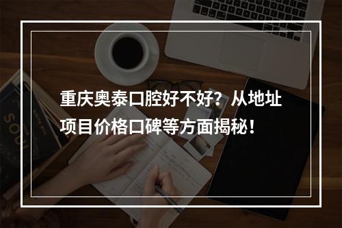 重庆奥泰口腔好不好？从地址项目价格口碑等方面揭秘！