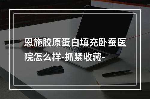 恩施胶原蛋白填充卧蚕医院怎么样-抓紧收藏-