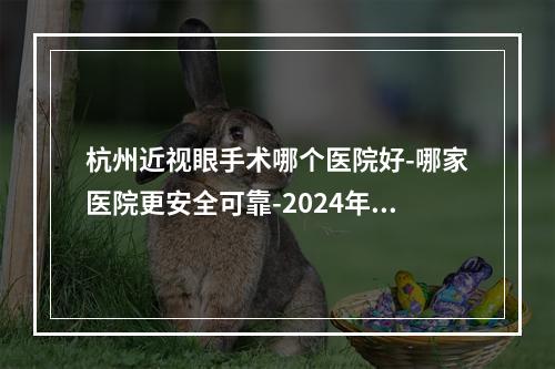 杭州近视眼手术哪个医院好-哪家医院更安全可靠-2024年价格表