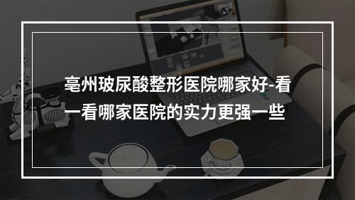 亳州玻尿酸整形医院哪家好-看一看哪家医院的实力更强一些