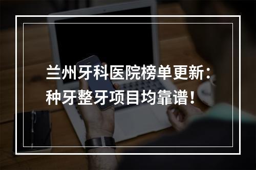 兰州牙科医院榜单更新：种牙整牙项目均靠谱！