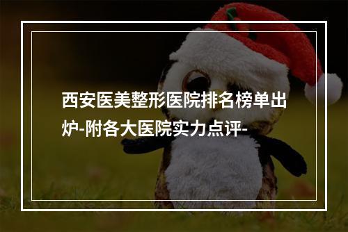 西安医美整形医院排名榜单出炉-附各大医院实力点评-