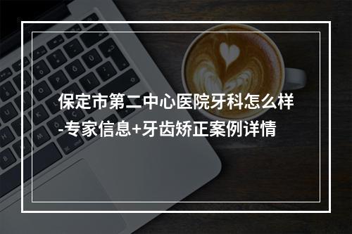 保定市第二中心医院牙科怎么样-专家信息+牙齿矫正案例详情