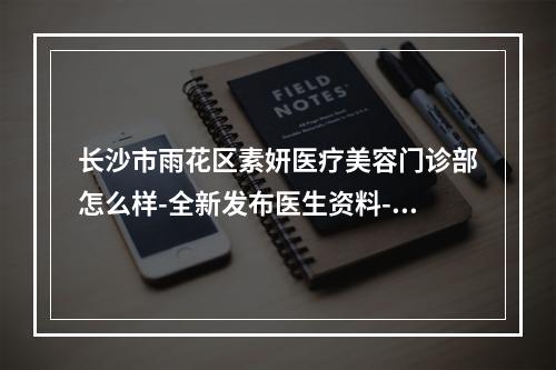 长沙市雨花区素妍医疗美容门诊部怎么样-全新发布医生资料-案例来啦