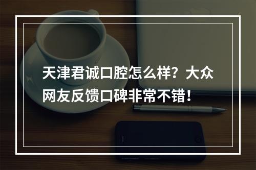 天津君诚口腔怎么样？大众网友反馈口碑非常不错！