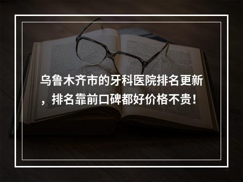 乌鲁木齐市的牙科医院排名更新，排名靠前口碑都好价格不贵！