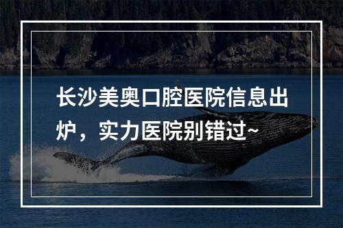 长沙美奥口腔医院信息出炉，实力医院别错过~