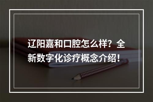 辽阳嘉和口腔怎么样？全新数字化诊疗概念介绍！