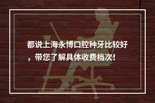 都说上海永博口腔种牙比较好，带您了解具体收费档次！