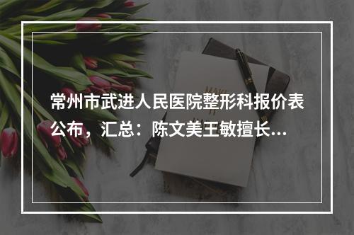 常州市武进人民医院整形科报价表公布，汇总：陈文美王敏擅长项目总结-