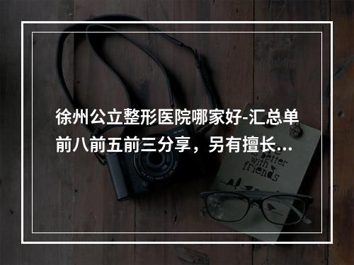 徐州公立整形医院哪家好-汇总单前八前五前三分享，另有擅长项目介绍-