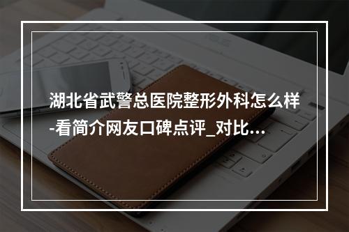 湖北省武警总医院整形外科怎么样-看简介网友口碑点评_对比技术如何-