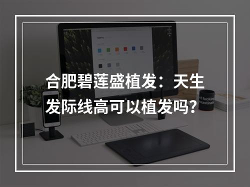 合肥碧莲盛植发：天生发际线高可以植发吗？