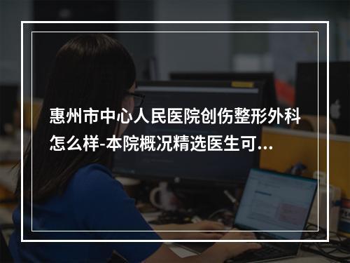 惠州市中心人民医院创伤整形外科怎么样-本院概况精选医生可参考-