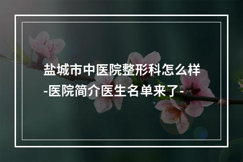 盐城市中医院整形科怎么样-医院简介医生名单来了-