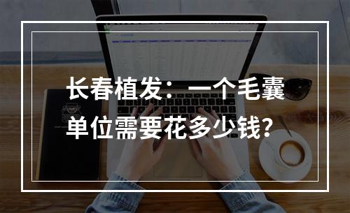 长春植发：一个毛囊单位需要花多少钱？