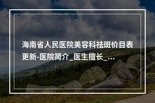 海南省人民医院美容科祛斑价目表更新-医院简介_医生擅长_口碑评价参考