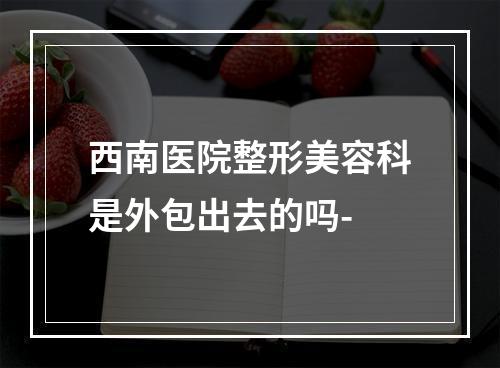 西南医院整形美容科是外包出去的吗-