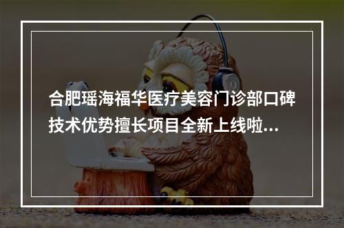 合肥瑶海福华医疗美容门诊部口碑技术优势擅长项目全新上线啦-