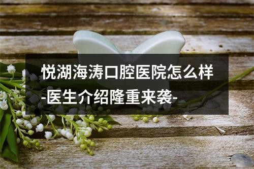 悦湖海涛口腔医院怎么样-医生介绍隆重来袭-