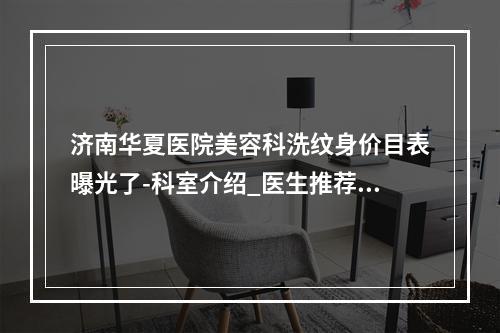 济南华夏医院美容科洗纹身价目表曝光了-科室介绍_医生推荐_地址发布