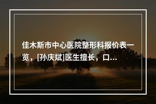 佳木斯市中心医院整形科报价表一览，[孙庆斌]医生擅长，口碑深度评点