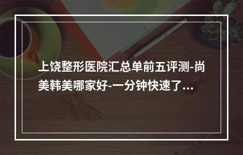 上饶整形医院汇总单前五评测-尚美韩美哪家好-一分钟快速了解