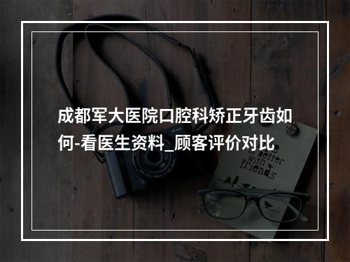 成都军大医院口腔科矫正牙齿如何-看医生资料_顾客评价对比