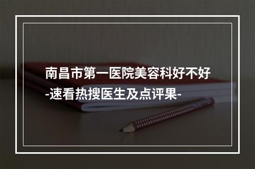 南昌市第一医院美容科好不好-速看热搜医生及点评果-