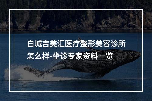 白城吉美汇医疗整形美容诊所怎么样-坐诊专家资料一览