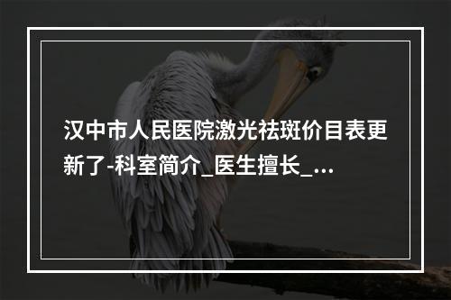 汉中市人民医院激光祛斑价目表更新了-科室简介_医生擅长_口碑评价参考