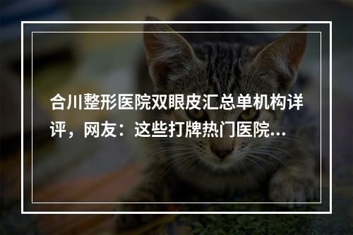 合川整形医院双眼皮汇总单机构详评，网友：这些打牌热门医院入围-