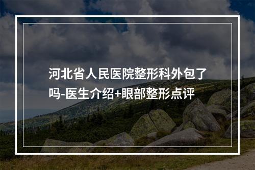 河北省人民医院整形科外包了吗-医生介绍+眼部整形点评