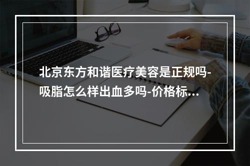 北京东方和谐医疗美容是正规吗-吸脂怎么样出血多吗-价格标准如何-