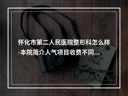 怀化市第二人民医院整形科怎么样-本院简介人气项目收费不同-