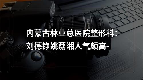 内蒙古林业总医院整形科：刘德铮姚荔湘人气颇高-