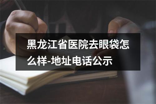 黑龙江省医院去眼袋怎么样-地址电话公示