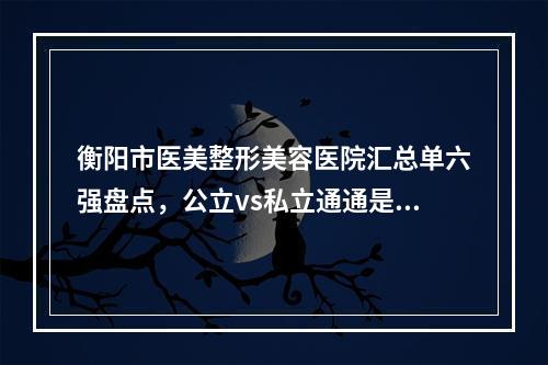 衡阳市医美整形美容医院汇总单六强盘点，公立vs私立通通是爆款-