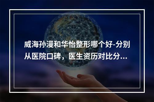 威海孙漫和华怡整形哪个好-分别从医院口碑，医生资历对比分析，建议货比三家