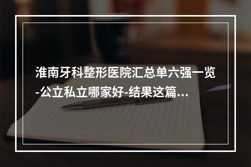 淮南牙科整形医院汇总单六强一览-公立私立哪家好-结果这篇公布-