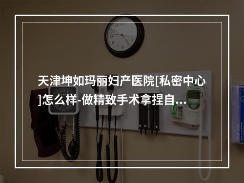 天津坤如玛丽妇产医院[私密中心]怎么样-做精致手术拿捏自如-