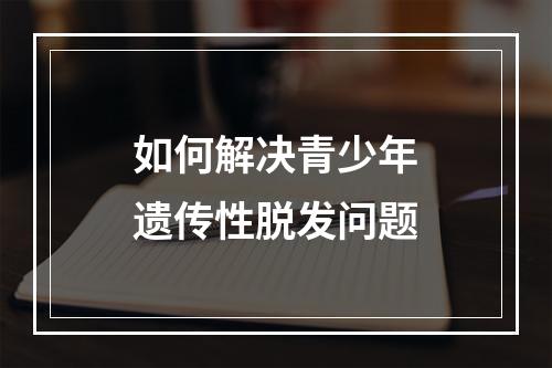 如何解决青少年遗传性脱发问题