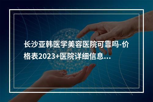 长沙亚韩医学美容医院可靠吗-价格表2023+医院详细信息一览