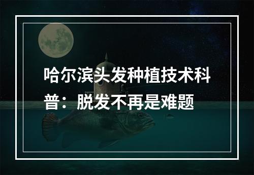 哈尔滨头发种植技术科普：脱发不再是难题