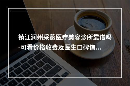 镇江润州采薇医疗美容诊所靠谱吗-可看价格收费及医生口碑信息-