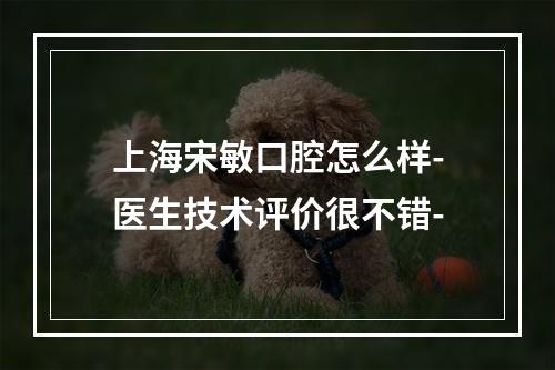 上海宋敏口腔怎么样-医生技术评价很不错-