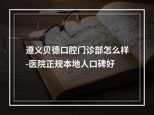 遵义贝德口腔门诊部怎么样-医院正规本地人口碑好