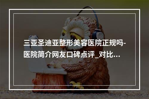 三亚圣迪亚整形美容医院正规吗-医院简介网友口碑点评_对比技术如何-